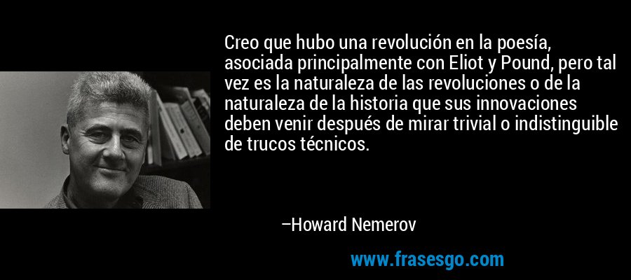 Creo que hubo una revolución en la poesía, asociada principalmente con Eliot y Pound, pero tal vez es la naturaleza de las revoluciones o de la naturaleza de la historia que sus innovaciones deben venir después de mirar trivial o indistinguible de trucos técnicos. – Howard Nemerov