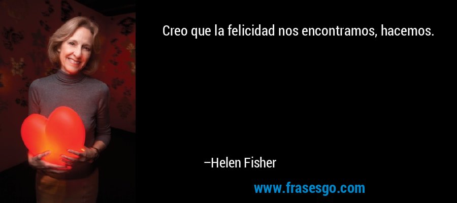 Creo que la felicidad nos encontramos, hacemos. – Helen Fisher