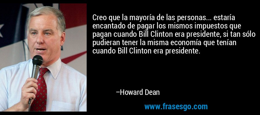 Creo que la mayoría de las personas... estaría encantado de pagar los mismos impuestos que pagan cuando Bill Clinton era presidente, si tan sólo pudieran tener la misma economía que tenían cuando Bill Clinton era presidente. – Howard Dean
