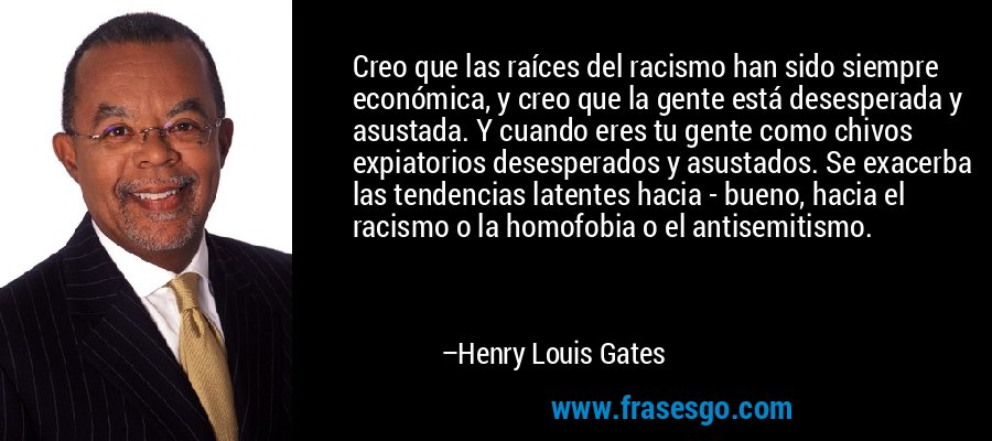 Creo que las raíces del racismo han sido siempre económica, y creo que la gente está desesperada y asustada. Y cuando eres tu gente como chivos expiatorios desesperados y asustados. Se exacerba las tendencias latentes hacia - bueno, hacia el racismo o la homofobia o el antisemitismo. – Henry Louis Gates