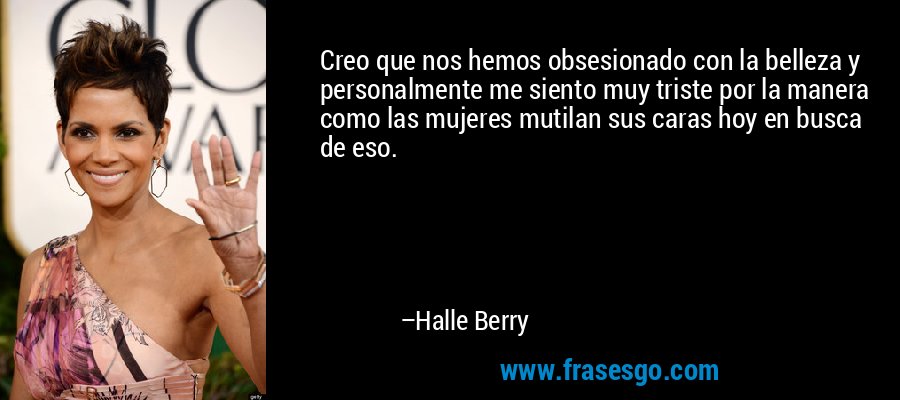 Creo que nos hemos obsesionado con la belleza y personalmente me siento muy triste por la manera como las mujeres mutilan sus caras hoy en busca de eso. – Halle Berry