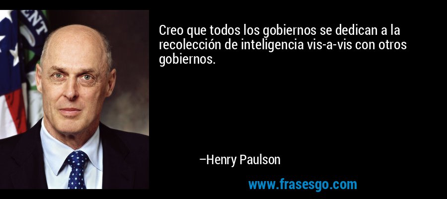 Creo que todos los gobiernos se dedican a la recolección de inteligencia vis-a-vis con otros gobiernos. – Henry Paulson