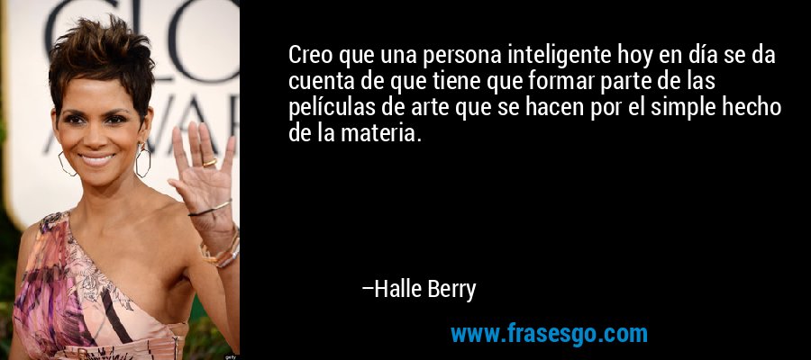 Creo que una persona inteligente hoy en día se da cuenta de que tiene que formar parte de las películas de arte que se hacen por el simple hecho de la materia. – Halle Berry
