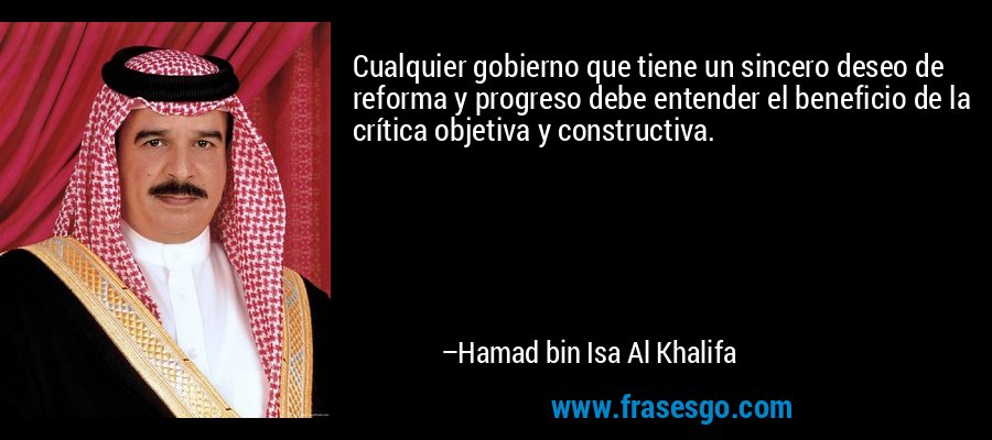 Cualquier gobierno que tiene un sincero deseo de reforma y progreso debe entender el beneficio de la crítica objetiva y constructiva. – Hamad bin Isa Al Khalifa