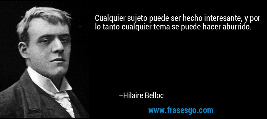 Cualquier sujeto puede ser hecho interesante, y por lo tanto cualquier tema se puede hacer aburrido. – Hilaire Belloc