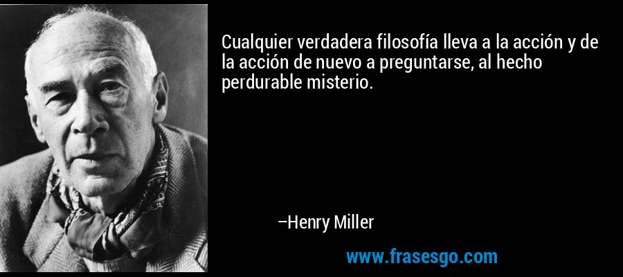 Cualquier verdadera filosofía lleva a la acción y de la acción de nuevo a preguntarse, al hecho perdurable misterio. – Henry Miller