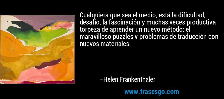 Cualquiera que sea el medio, está la dificultad, desafío, la fascinación y muchas veces productiva torpeza de aprender un nuevo método: el maravilloso puzzles y problemas de traducción con nuevos materiales. – Helen Frankenthaler