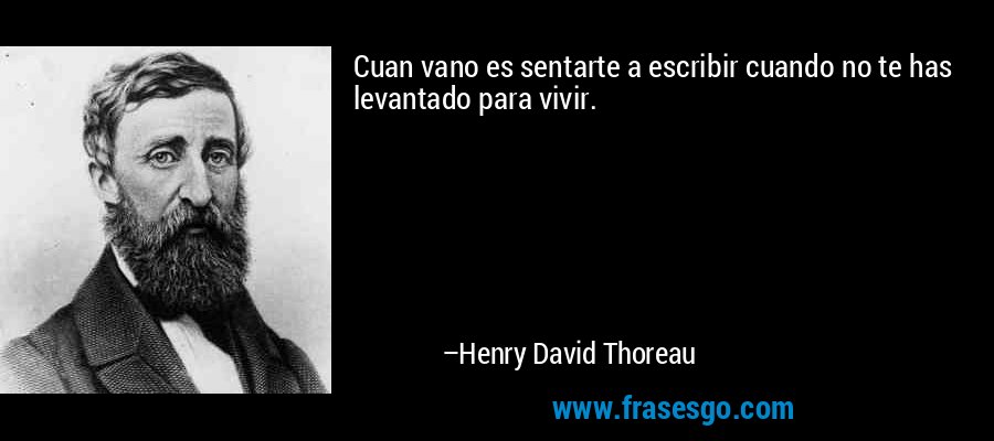 Cuan vano es sentarte a escribir cuando no te has levantado para vivir. – Henry David Thoreau