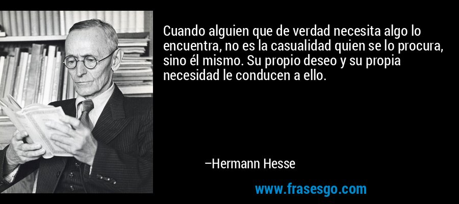 Cuando alguien que de verdad necesita algo lo encuentra, no es la casualidad quien se lo procura, sino él mismo. Su propio deseo y su propia necesidad le conducen a ello. – Hermann Hesse
