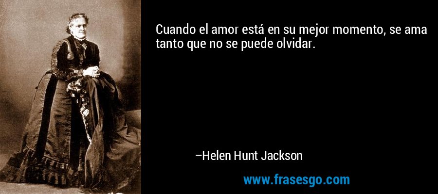 Cuando el amor está en su mejor momento, se ama tanto que no se puede olvidar. – Helen Hunt Jackson