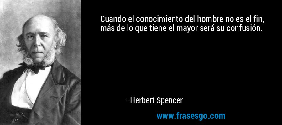 Cuando el conocimiento del hombre no es el fin, más de lo que tiene el mayor será su confusión. – Herbert Spencer