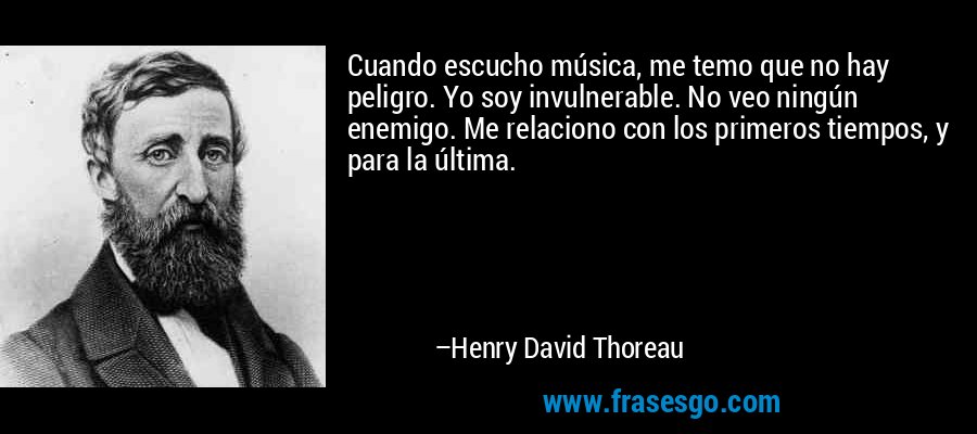 Cuando escucho música, me temo que no hay peligro. Yo soy invulnerable. No veo ningún enemigo. Me relaciono con los primeros tiempos, y para la última. – Henry David Thoreau