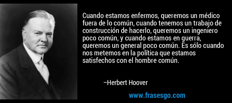 Cuando estamos enfermos, queremos un médico fuera de lo común, cuando tenemos un trabajo de construcción de hacerlo, queremos un ingeniero poco común, y cuando estamos en guerra, queremos un general poco común. Es sólo cuando nos metemos en la política que estamos satisfechos con el hombre común. – Herbert Hoover
