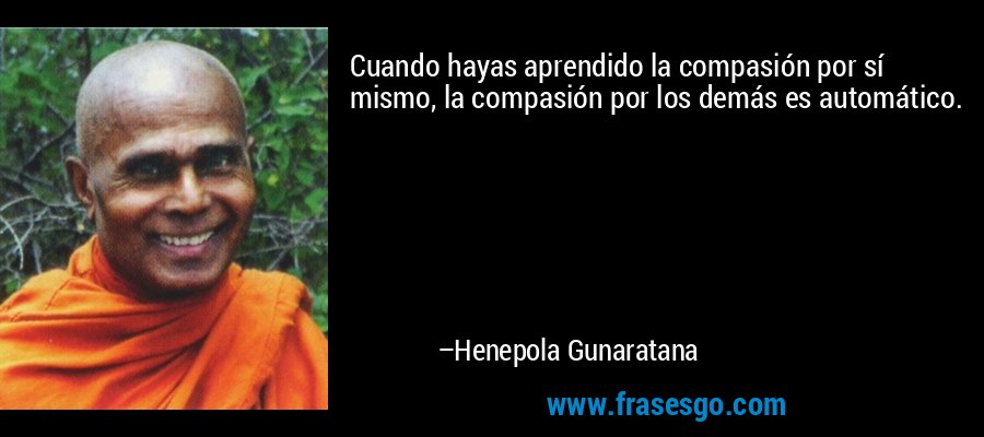 Cuando hayas aprendido la compasión por sí mismo, la compasión por los demás es automático. – Henepola Gunaratana