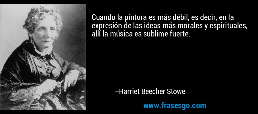 Cuando la pintura es más débil, es decir, en la expresión de las ideas más morales y espirituales, allí la música es sublime fuerte. – Harriet Beecher Stowe