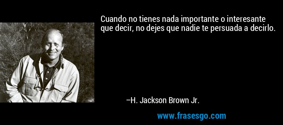 Cuando no tienes nada importante o interesante que decir, no dejes que nadie te persuada a decirlo. – H. Jackson Brown Jr.