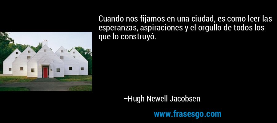 Cuando nos fijamos en una ciudad, es como leer las esperanzas, aspiraciones y el orgullo de todos los que lo construyó. – Hugh Newell Jacobsen