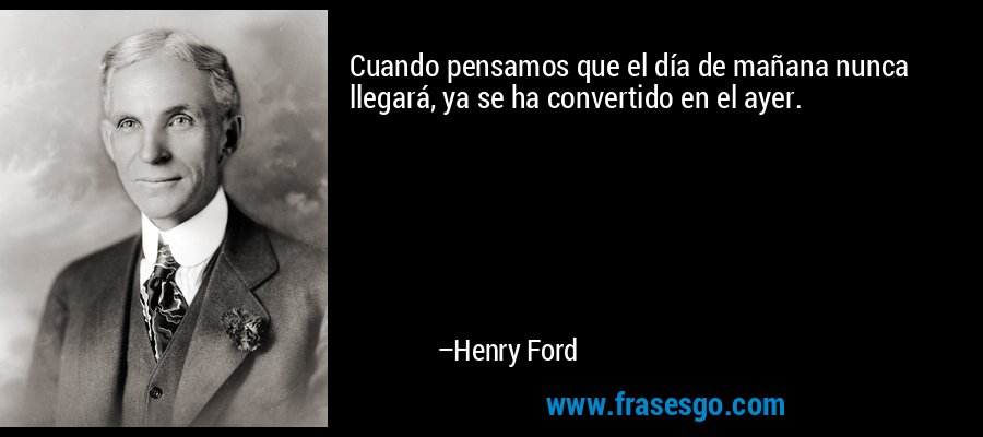 Cuando pensamos que el día de mañana nunca llegará, ya se ha convertido en el ayer. – Henry Ford