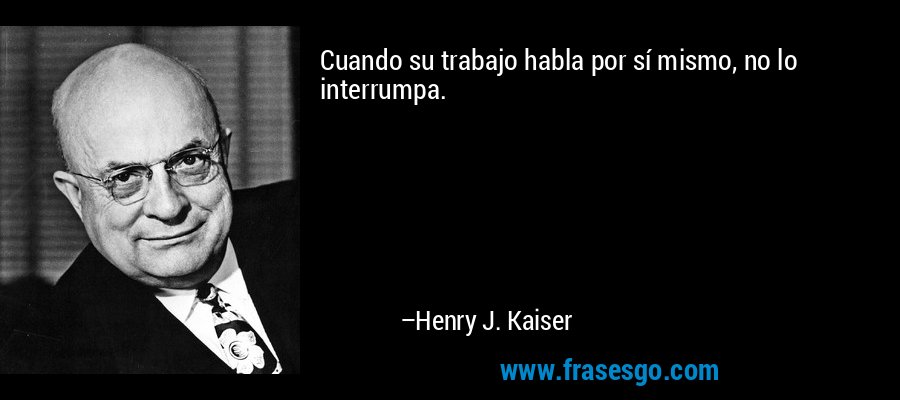 Cuando su trabajo habla por sí mismo, no lo interrumpa. – Henry J. Kaiser