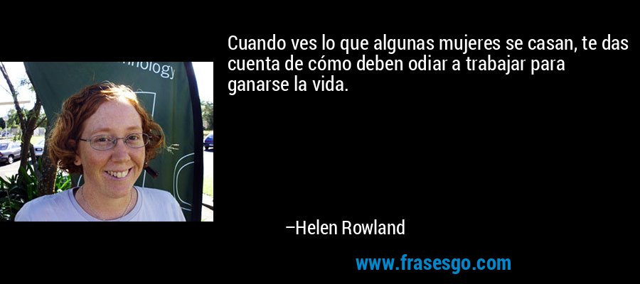Cuando ves lo que algunas mujeres se casan, te das cuenta de cómo deben odiar a trabajar para ganarse la vida. – Helen Rowland