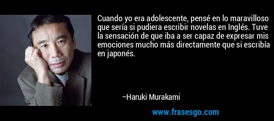 Cuando yo era adolescente, pensé en lo maravilloso que sería si pudiera escribir novelas en Inglés. Tuve la sensación de que iba a ser capaz de expresar mis emociones mucho más directamente que si escribía en japonés. – Haruki Murakami