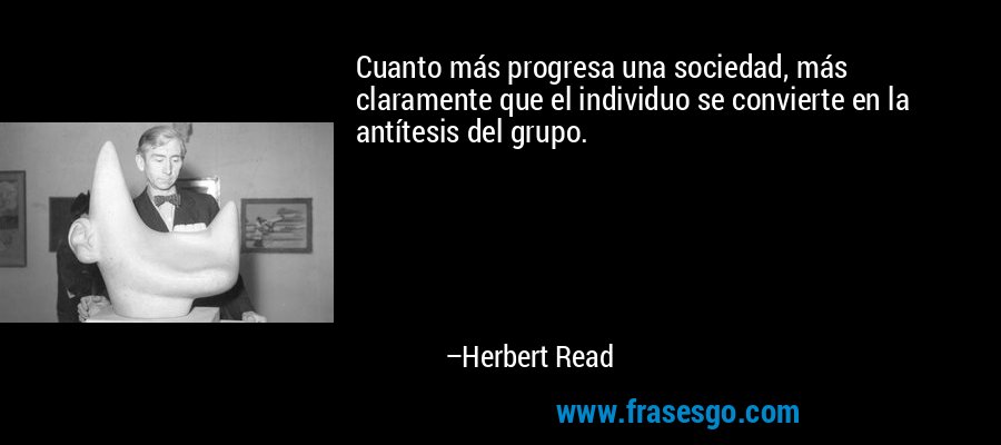 Cuanto más progresa una sociedad, más claramente que el individuo se convierte en la antítesis del grupo. – Herbert Read