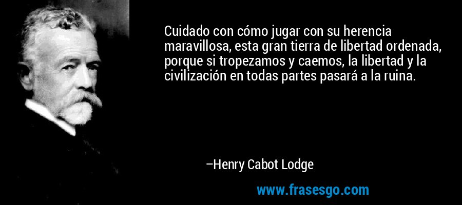 Cuidado con cómo jugar con su herencia maravillosa, esta gran tierra de libertad ordenada, porque si tropezamos y caemos, la libertad y la civilización en todas partes pasará a la ruina. – Henry Cabot Lodge