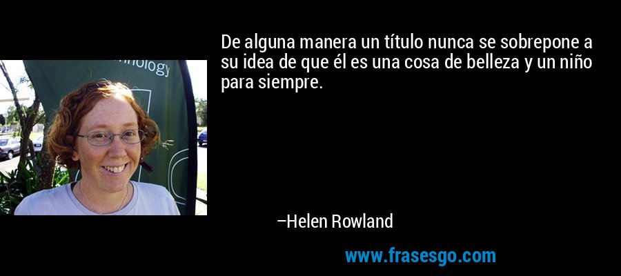 De alguna manera un título nunca se sobrepone a su idea de que él es una cosa de belleza y un niño para siempre. – Helen Rowland