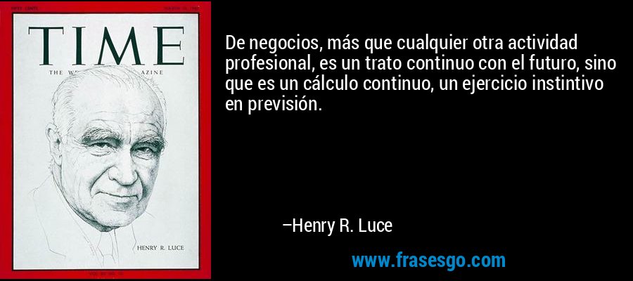 De negocios, más que cualquier otra actividad profesional, es un trato continuo con el futuro, sino que es un cálculo continuo, un ejercicio instintivo en previsión. – Henry R. Luce