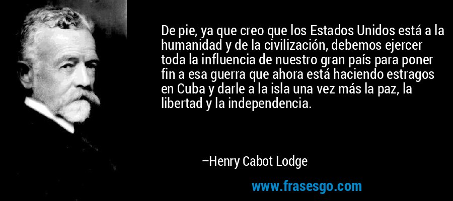 De pie, ya que creo que los Estados Unidos está a la humanidad y de la civilización, debemos ejercer toda la influencia de nuestro gran país para poner fin a esa guerra que ahora está haciendo estragos en Cuba y darle a la isla una vez más la paz, la libertad y la independencia. – Henry Cabot Lodge