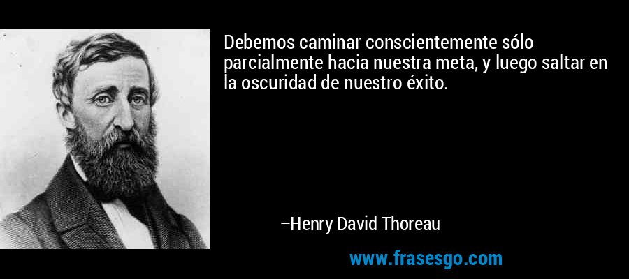 Debemos caminar conscientemente sólo parcialmente hacia nuestra meta, y luego saltar en la oscuridad de nuestro éxito. – Henry David Thoreau