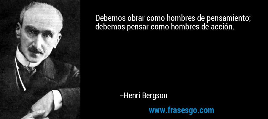 Debemos obrar como hombres de pensamiento; debemos pensar como hombres de acción. – Henri Bergson