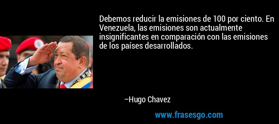 Debemos reducir la emisiones de 100 por ciento. En Venezuela, las emisiones son actualmente insignificantes en comparación con las emisiones de los países desarrollados. – Hugo Chavez
