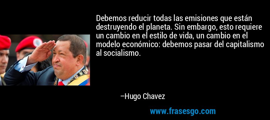 Debemos reducir todas las emisiones que están destruyendo el planeta. Sin embargo, esto requiere un cambio en el estilo de vida, un cambio en el modelo económico: debemos pasar del capitalismo al socialismo. – Hugo Chavez