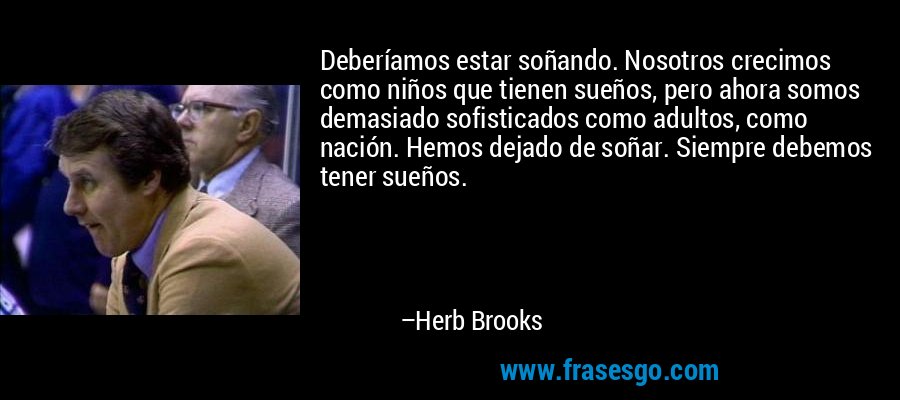 Deberíamos estar soñando. Nosotros crecimos como niños que tienen sueños, pero ahora somos demasiado sofisticados como adultos, como nación. Hemos dejado de soñar. Siempre debemos tener sueños. – Herb Brooks