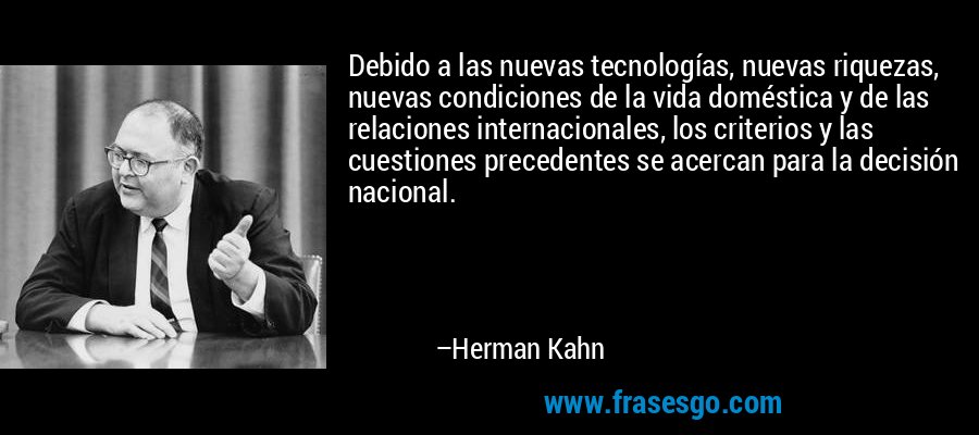 Debido a las nuevas tecnologías, nuevas riquezas, nuevas condiciones de la vida doméstica y de las relaciones internacionales, los criterios y las cuestiones precedentes se acercan para la decisión nacional. – Herman Kahn