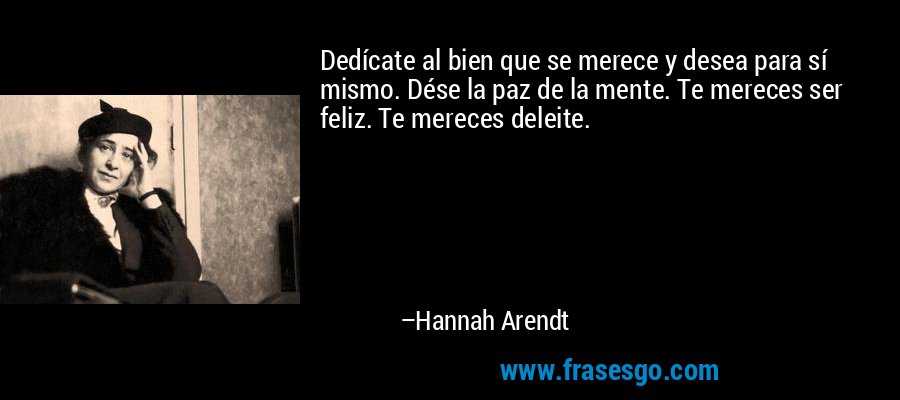 Dedícate al bien que se merece y desea para sí mismo. Dése la paz de la mente. Te mereces ser feliz. Te mereces deleite. – Hannah Arendt