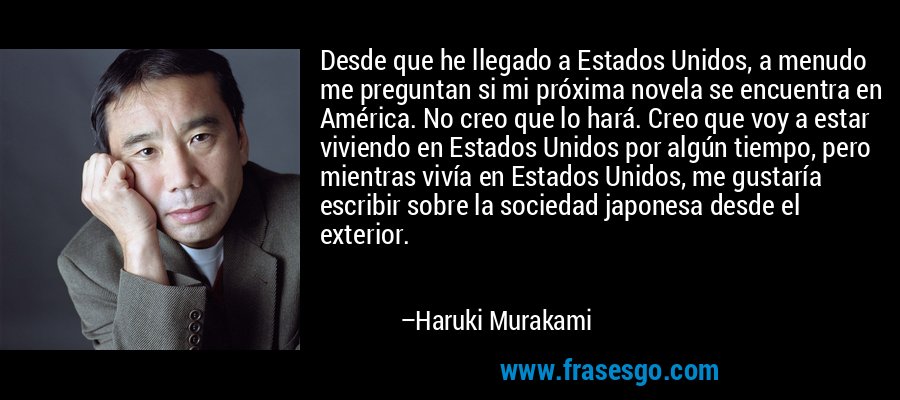 Desde que he llegado a Estados Unidos, a menudo me preguntan si mi próxima novela se encuentra en América. No creo que lo hará. Creo que voy a estar viviendo en Estados Unidos por algún tiempo, pero mientras vivía en Estados Unidos, me gustaría escribir sobre la sociedad japonesa desde el exterior. – Haruki Murakami