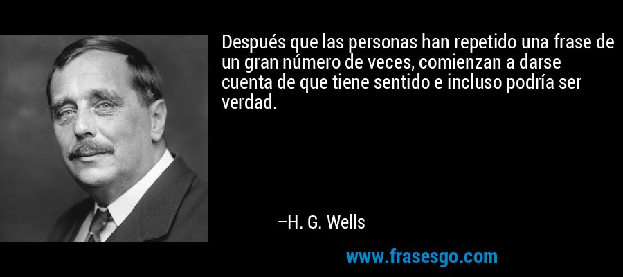 Después que las personas han repetido una frase de un gran número de veces, comienzan a darse cuenta de que tiene sentido e incluso podría ser verdad. – H. G. Wells