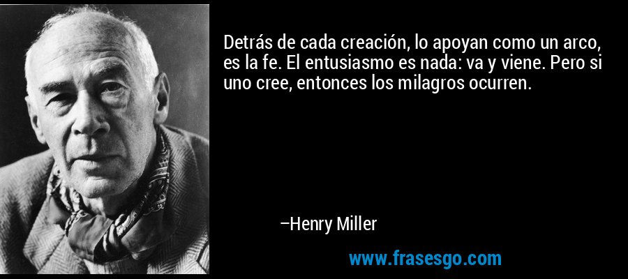 Detrás de cada creación, lo apoyan como un arco, es la fe. El entusiasmo es nada: va y viene. Pero si uno cree, entonces los milagros ocurren. – Henry Miller