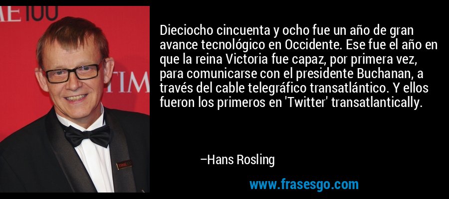 Dieciocho cincuenta y ocho fue un año de gran avance tecnológico en Occidente. Ese fue el año en que la reina Victoria fue capaz, por primera vez, para comunicarse con el presidente Buchanan, a través del cable telegráfico transatlántico. Y ellos fueron los primeros en 'Twitter' transatlantically. – Hans Rosling