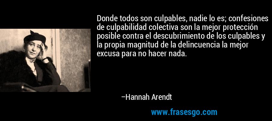 Donde todos son culpables, nadie lo es; confesiones de culpabilidad colectiva son la mejor protección posible contra el descubrimiento de los culpables y la propia magnitud de la delincuencia la mejor excusa para no hacer nada. – Hannah Arendt