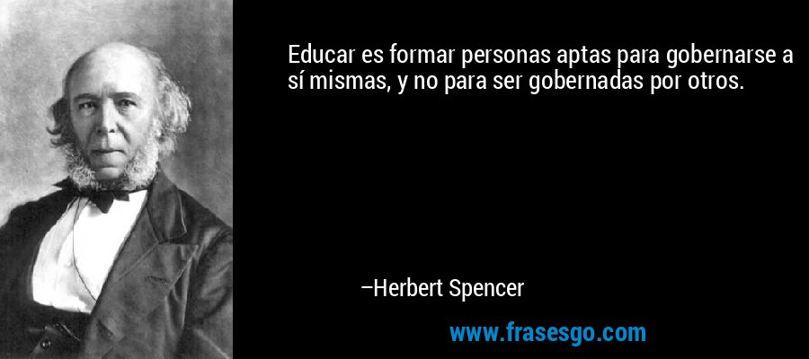 Educar es formar personas aptas para gobernarse a sí mismas, y no para ser gobernadas por otros. – Herbert Spencer