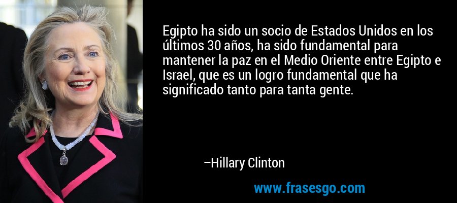 Egipto ha sido un socio de Estados Unidos en los últimos 30 años, ha sido fundamental para mantener la paz en el Medio Oriente entre Egipto e Israel, que es un logro fundamental que ha significado tanto para tanta gente. – Hillary Clinton