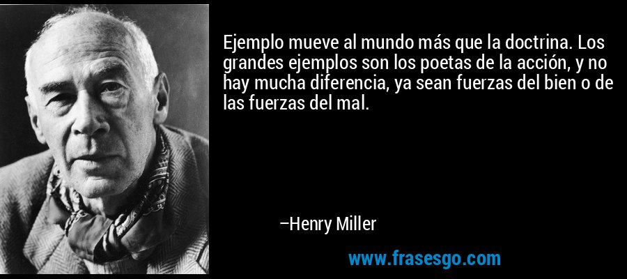 Ejemplo mueve al mundo más que la doctrina. Los grandes ejemplos son los poetas de la acción, y no hay mucha diferencia, ya sean fuerzas del bien o de las fuerzas del mal. – Henry Miller