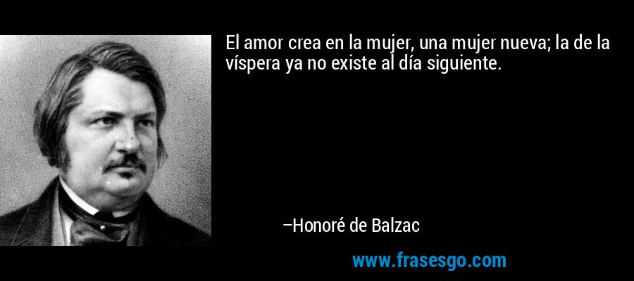 El amor crea en la mujer, una mujer nueva; la de la víspera ya no existe al día siguiente. – Honoré de Balzac