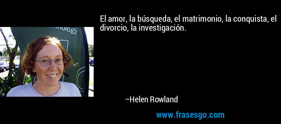 El amor, la búsqueda, el matrimonio, la conquista, el divorcio, la investigación. – Helen Rowland