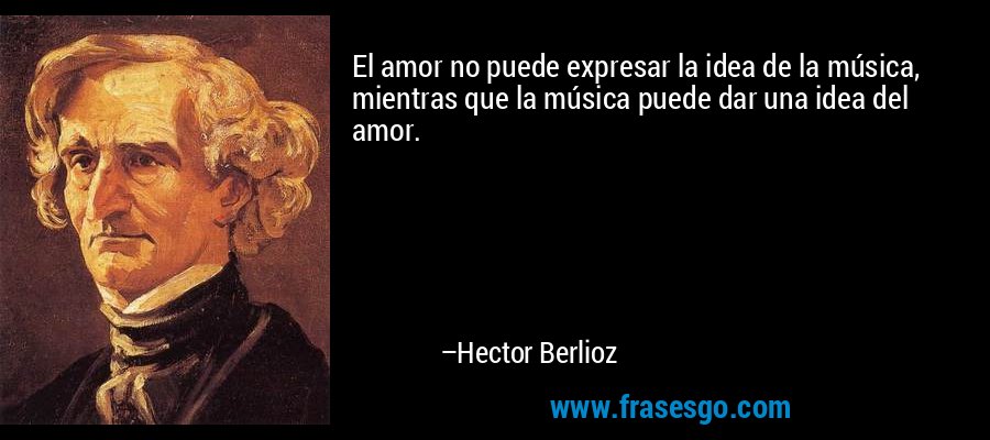 El amor no puede expresar la idea de la música, mientras que la música puede dar una idea del amor. – Hector Berlioz