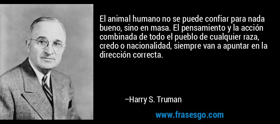 El animal humano no se puede confiar para nada bueno, sino en masa. El pensamiento y la acción combinada de todo el pueblo de cualquier raza, credo o nacionalidad, siempre van a apuntar en la dirección correcta. – Harry S. Truman