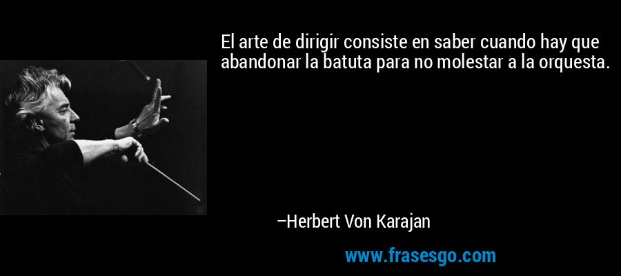 El arte de dirigir consiste en saber cuando hay que abandonar la batuta para no molestar a la orquesta. – Herbert Von Karajan